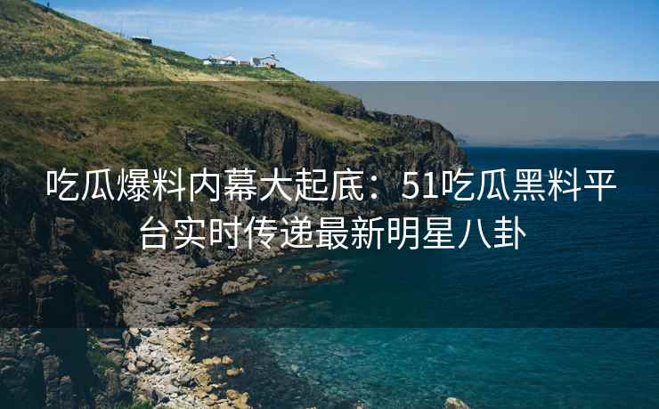 吃瓜爆料内幕大起底：51吃瓜黑料平台实时传递最新明星八卦