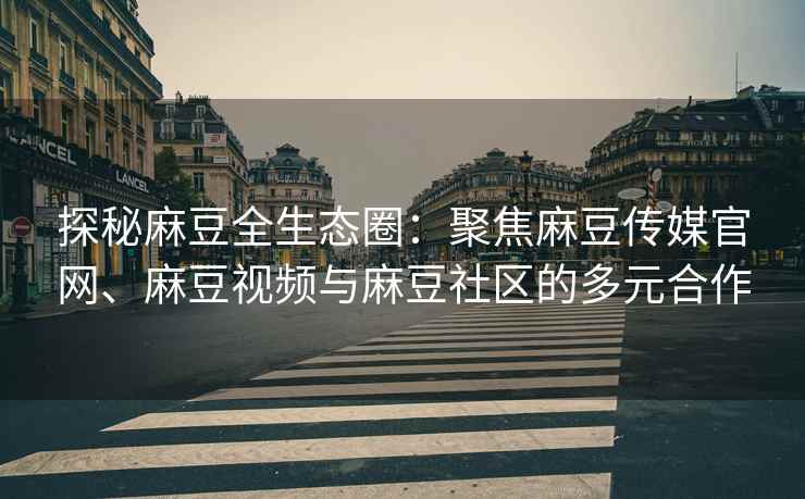 探秘麻豆全生态圈：聚焦麻豆传媒官网、麻豆视频与麻豆社区的多元合作