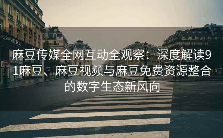 麻豆传媒全网互动全观察：深度解读91麻豆、麻豆视频与麻豆免费资源整合的数字生态新风向