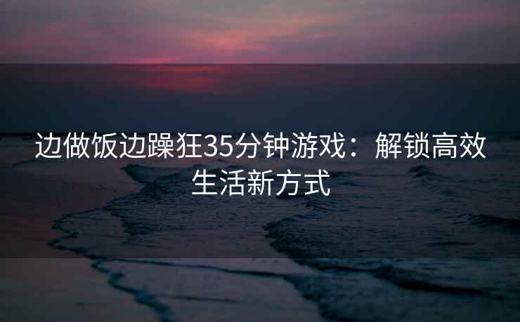 边做饭边躁狂35分钟游戏：解锁高效生活新方式