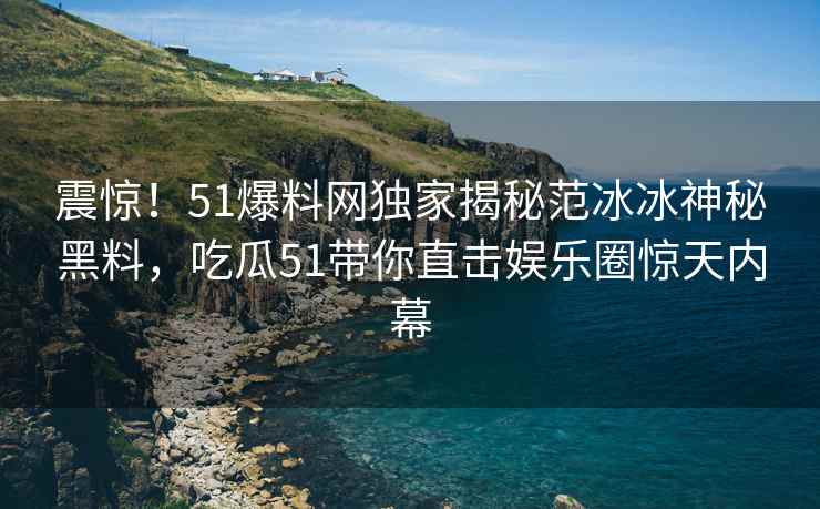 震惊！51爆料网独家揭秘范冰冰神秘黑料，吃瓜51带你直击娱乐圈惊天内幕