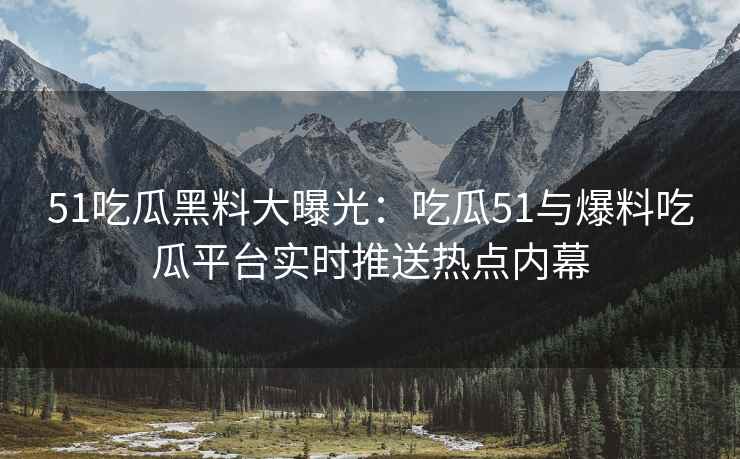 51吃瓜黑料大曝光：吃瓜51与爆料吃瓜平台实时推送热点内幕