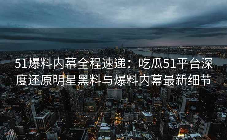 51爆料内幕全程速递：吃瓜51平台深度还原明星黑料与爆料内幕最新细节