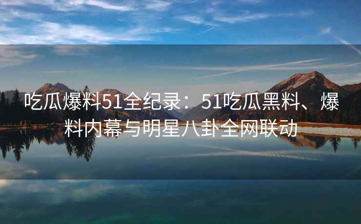 吃瓜爆料51全纪录：51吃瓜黑料、爆料内幕与明星八卦全网联动
