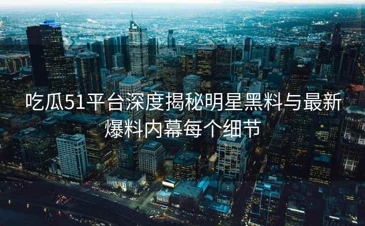吃瓜51平台深度揭秘明星黑料与最新爆料内幕每个细节