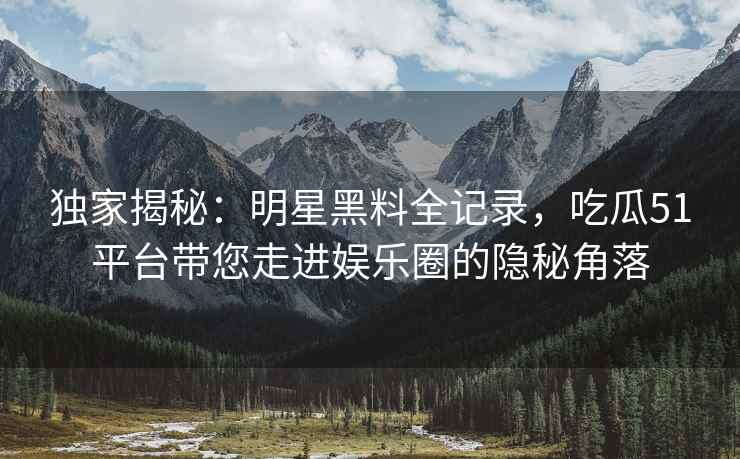 独家揭秘：明星黑料全记录，吃瓜51平台带您走进娱乐圈的隐秘角落