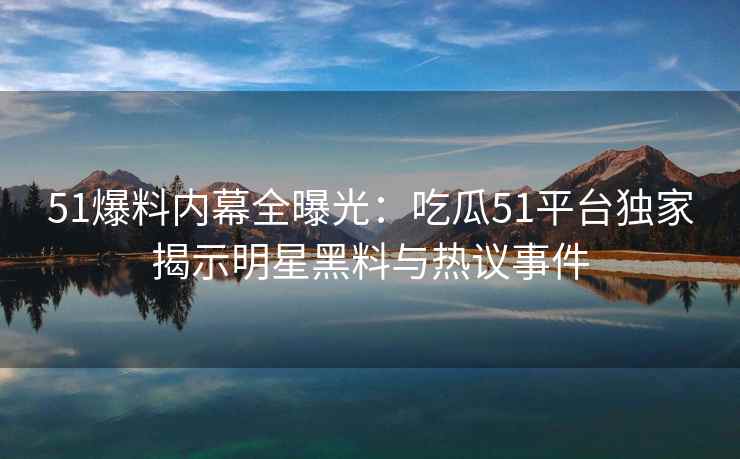 51爆料内幕全曝光：吃瓜51平台独家揭示明星黑料与热议事件