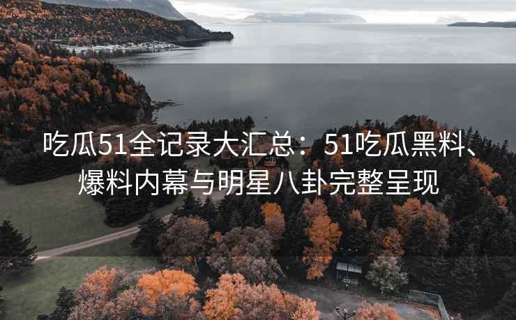 吃瓜51全记录大汇总：51吃瓜黑料、爆料内幕与明星八卦完整呈现