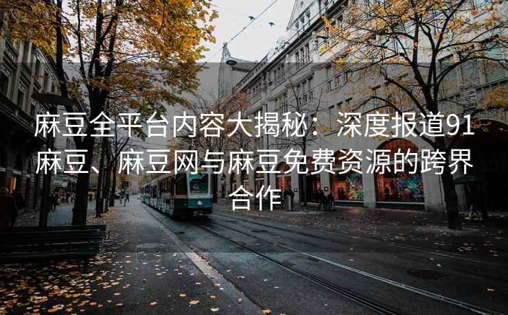 麻豆全平台内容大揭秘：深度报道91麻豆、麻豆网与麻豆免费资源的跨界合作