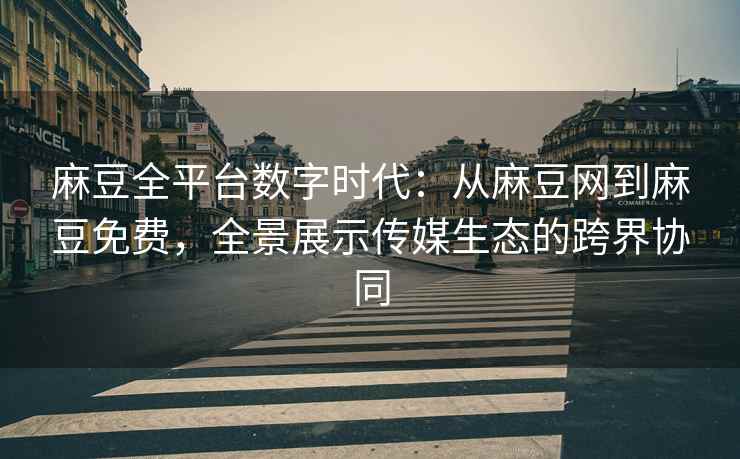 麻豆全平台数字时代：从麻豆网到麻豆免费，全景展示传媒生态的跨界协同