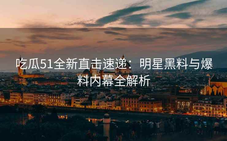 吃瓜51全新直击速递：明星黑料与爆料内幕全解析
