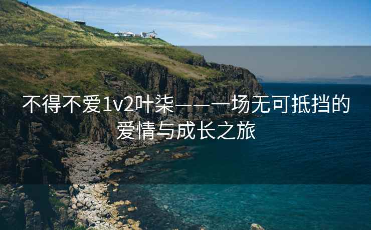 不得不爱1v2叶柒——一场无可抵挡的爱情与成长之旅