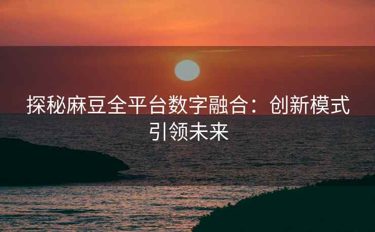 探秘麻豆全平台数字融合：创新模式引领未来