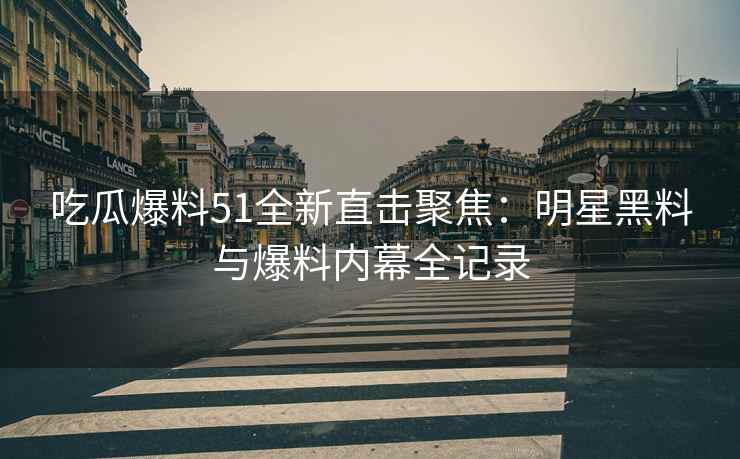 吃瓜爆料51全新直击聚焦：明星黑料与爆料内幕全记录