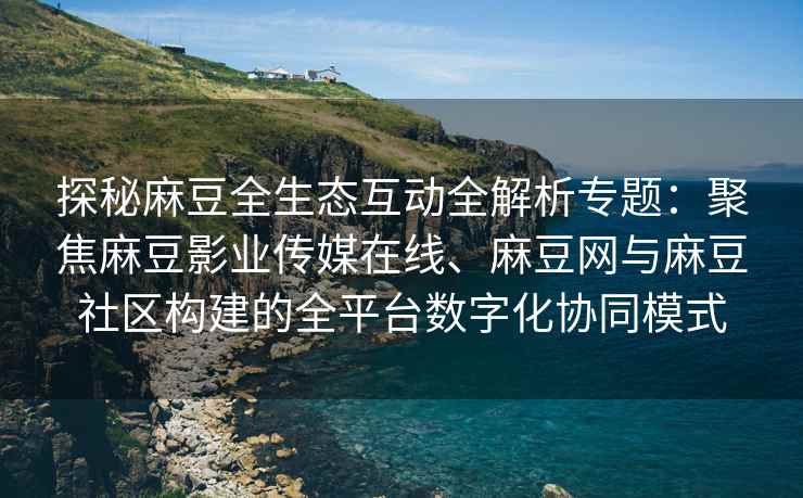 探秘麻豆全生态互动全解析专题：聚焦麻豆影业传媒在线、麻豆网与麻豆社区构建的全平台数字化协同模式