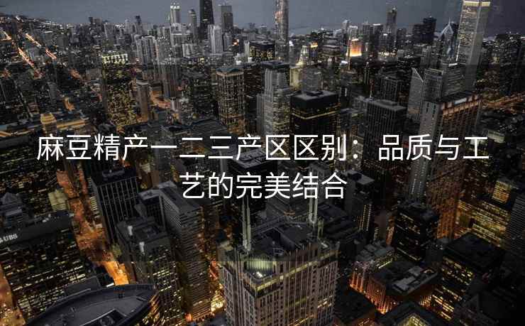 麻豆精产一二三产区区别：品质与工艺的完美结合