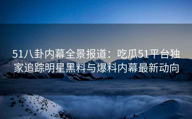 51八卦内幕全景报道：吃瓜51平台独家追踪明星黑料与爆料内幕最新动向