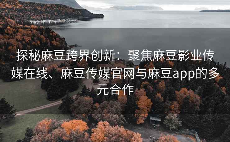 探秘麻豆跨界创新：聚焦麻豆影业传媒在线、麻豆传媒官网与麻豆app的多元合作