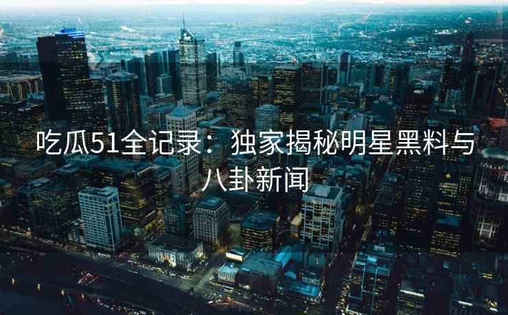 吃瓜51全记录：独家揭秘明星黑料与八卦新闻