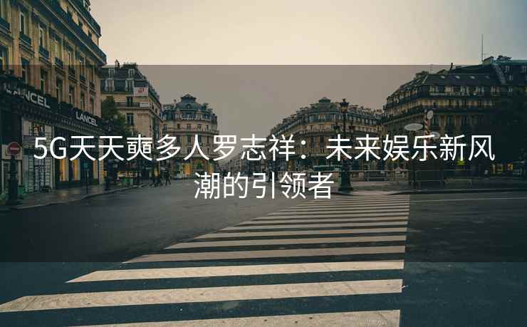 5G天天奭多人罗志祥：未来娱乐新风潮的引领者