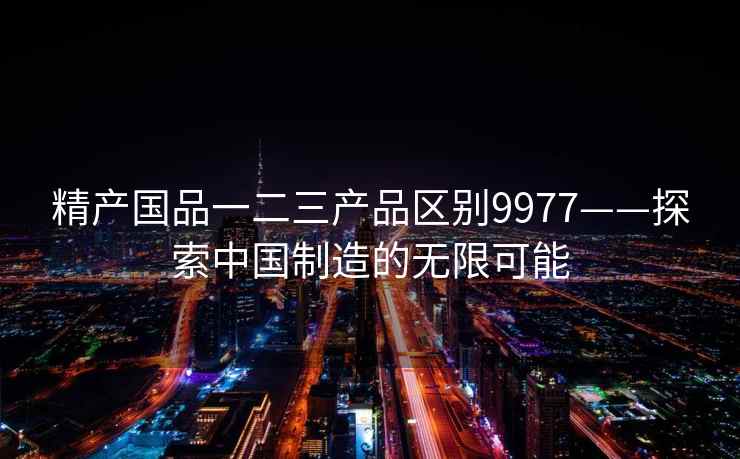 精产国品一二三产品区别9977——探索中国制造的无限可能