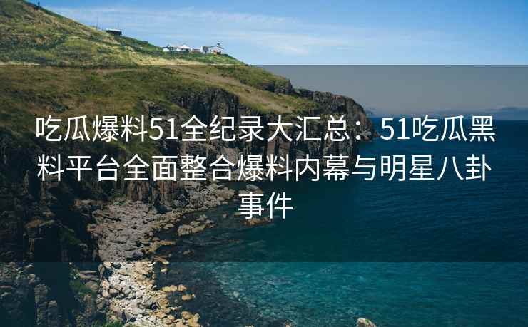 吃瓜爆料51全纪录大汇总：51吃瓜黑料平台全面整合爆料内幕与明星八卦事件