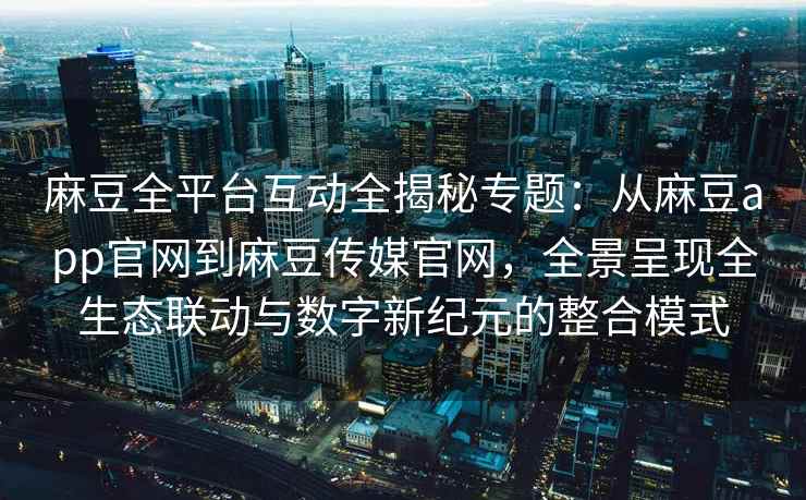 麻豆全平台互动全揭秘专题：从麻豆app官网到麻豆传媒官网，全景呈现全生态联动与数字新纪元的整合模式