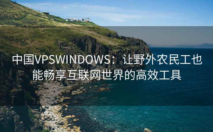 中国VPSWINDOWS：让野外农民工也能畅享互联网世界的高效工具