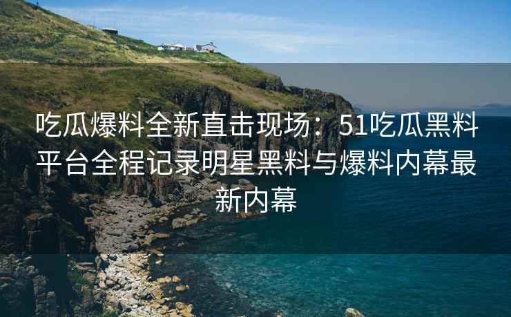 吃瓜爆料全新直击现场：51吃瓜黑料平台全程记录明星黑料与爆料内幕最新内幕