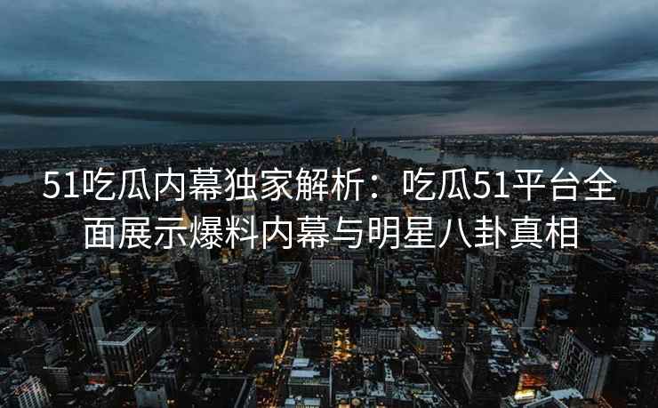 51吃瓜内幕独家解析：吃瓜51平台全面展示爆料内幕与明星八卦真相