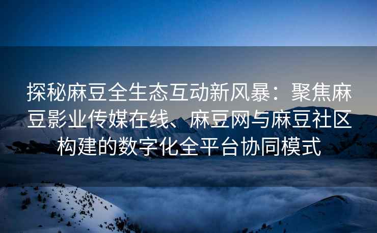 探秘麻豆全生态互动新风暴：聚焦麻豆影业传媒在线、麻豆网与麻豆社区构建的数字化全平台协同模式