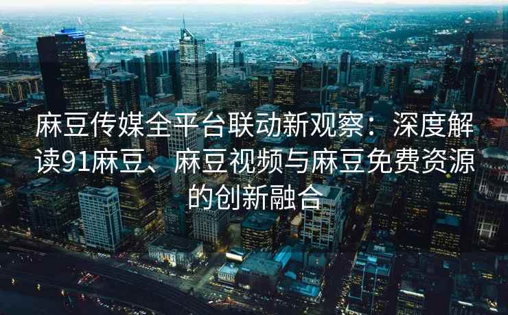 麻豆传媒全平台联动新观察：深度解读91麻豆、麻豆视频与麻豆免费资源的创新融合