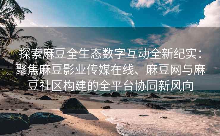 探索麻豆全生态数字互动全新纪实：聚焦麻豆影业传媒在线、麻豆网与麻豆社区构建的全平台协同新风向