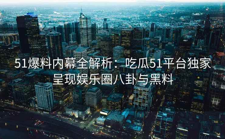 51爆料内幕全解析：吃瓜51平台独家呈现娱乐圈八卦与黑料