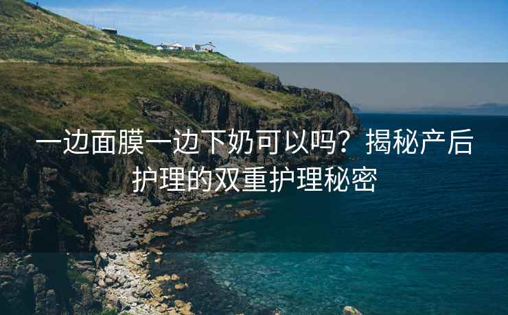 一边面膜一边下奶可以吗？揭秘产后护理的双重护理秘密