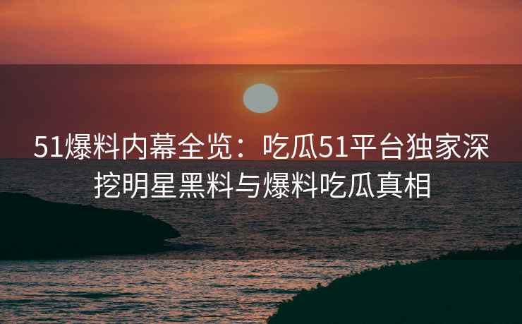 51爆料内幕全览：吃瓜51平台独家深挖明星黑料与爆料吃瓜真相