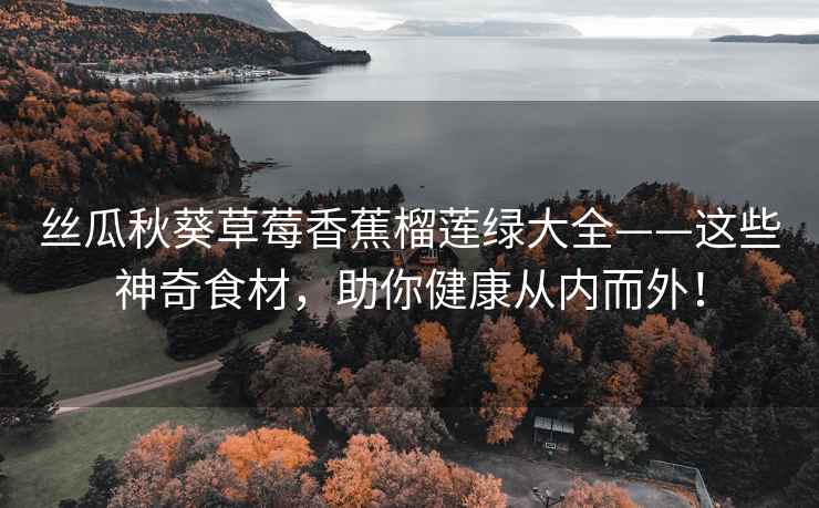 丝瓜秋葵草莓香蕉榴莲绿大全——这些神奇食材，助你健康从内而外！