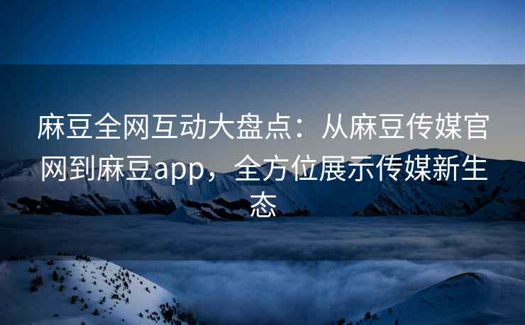 麻豆全网互动大盘点：从麻豆传媒官网到麻豆app，全方位展示传媒新生态