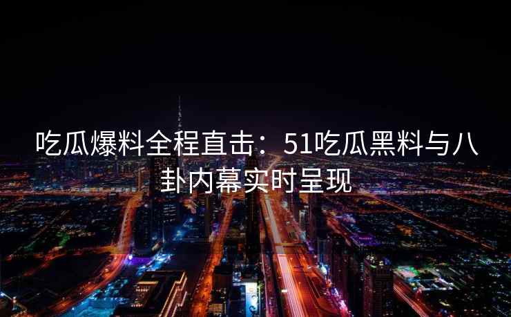 吃瓜爆料全程直击：51吃瓜黑料与八卦内幕实时呈现