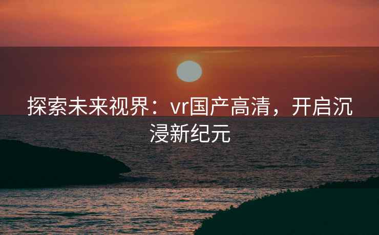 探索未来视界：vr国产高清，开启沉浸新纪元