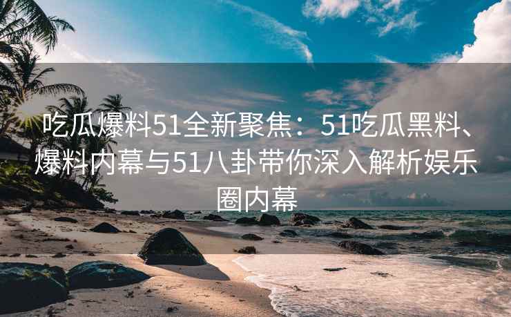 吃瓜爆料51全新聚焦：51吃瓜黑料、爆料内幕与51八卦带你深入解析娱乐圈内幕