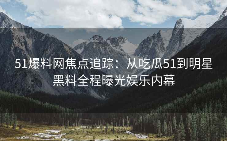 51爆料网焦点追踪：从吃瓜51到明星黑料全程曝光娱乐内幕