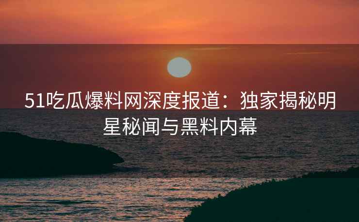 51吃瓜爆料网深度报道：独家揭秘明星秘闻与黑料内幕