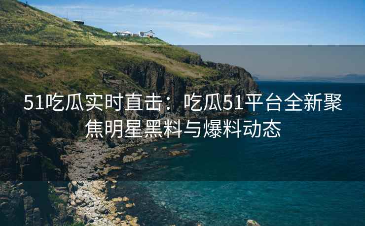51吃瓜实时直击：吃瓜51平台全新聚焦明星黑料与爆料动态
