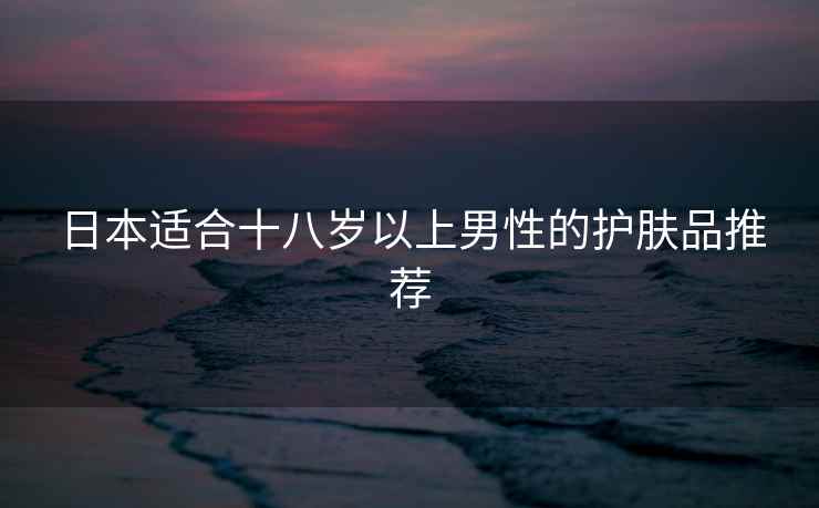 日本适合十八岁以上男性的护肤品推荐