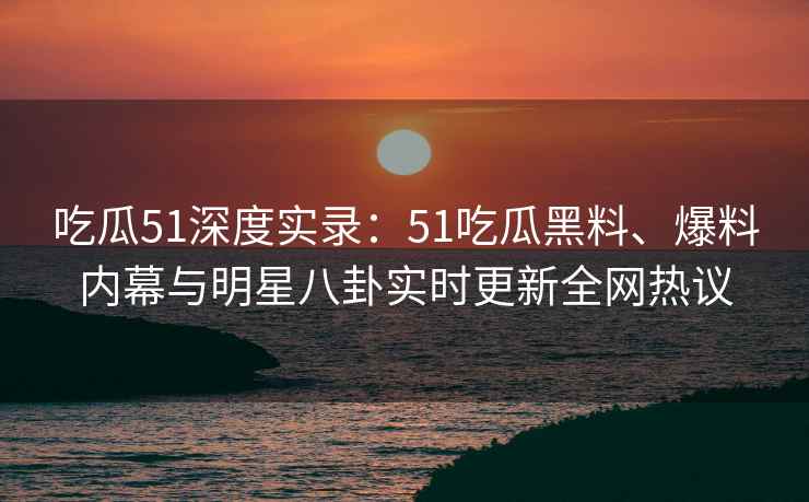 吃瓜51深度实录：51吃瓜黑料、爆料内幕与明星八卦实时更新全网热议