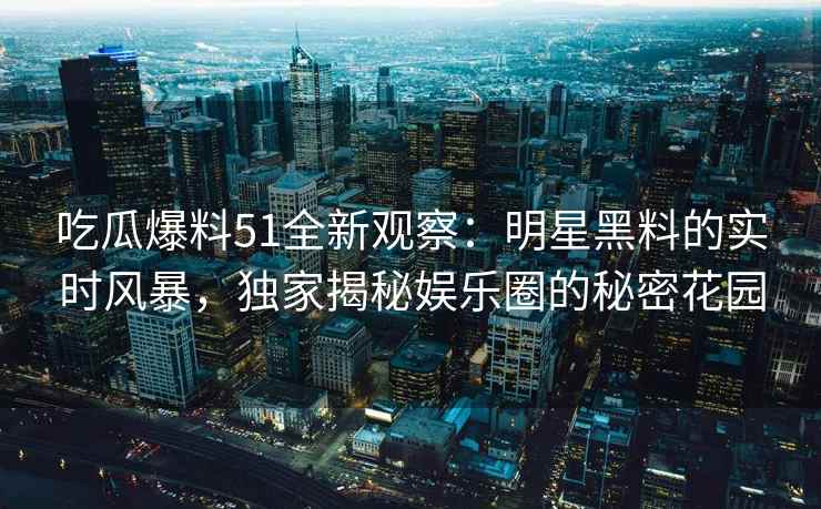 吃瓜爆料51全新观察：明星黑料的实时风暴，独家揭秘娱乐圈的秘密花园