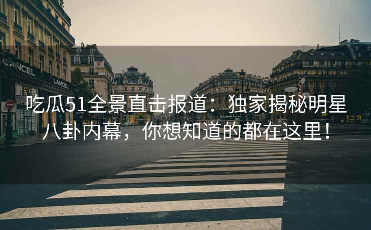 吃瓜51全景直击报道：独家揭秘明星八卦内幕，你想知道的都在这里！