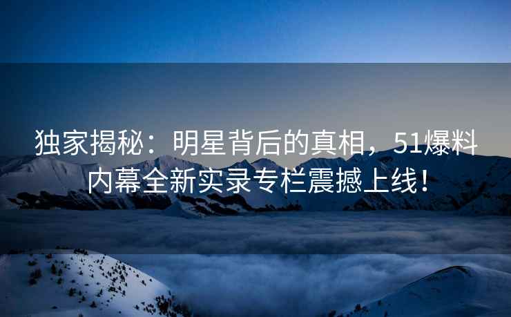 独家揭秘：明星背后的真相，51爆料内幕全新实录专栏震撼上线！