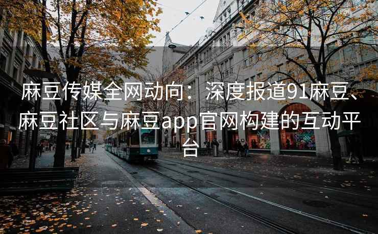 麻豆传媒全网动向：深度报道91麻豆、麻豆社区与麻豆app官网构建的互动平台